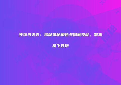 死神与火影：揭秘神秘角色与隐藏技能，聚焦猿飞日斩