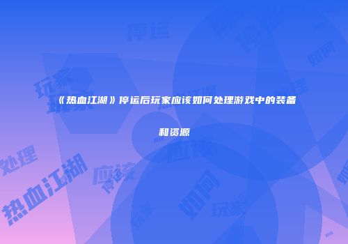 《热血江湖》停运后玩家应该如何处理游戏中的装备和资源