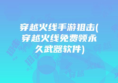 穿越火线手游狙击(穿越火线免费领永久武器软件)