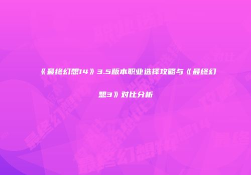 《最终幻想14》3.5版本职业选择攻略与《最终幻想3》对比分析