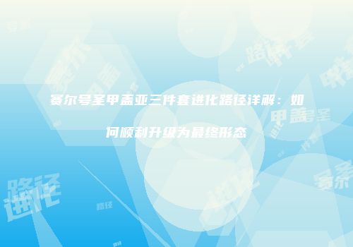 赛尔号圣甲盖亚三件套进化路径详解：如何顺利升级为最终形态