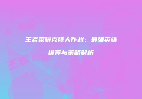 王者荣耀克隆大作战：最强英雄推荐与策略解析