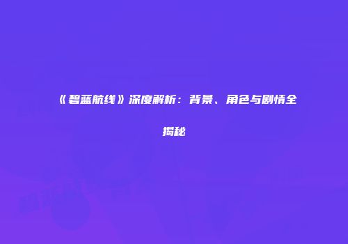 《碧蓝航线》深度解析：背景、角色与剧情全揭秘