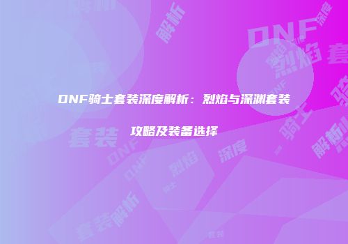 DNF骑士套装深度解析：烈焰与深渊套装攻略及装备选择