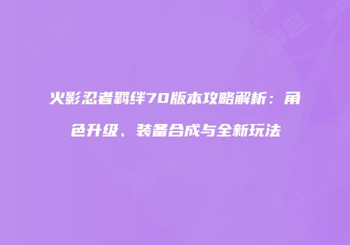 火影忍者羁绊70版本攻略解析：角色升级、装备合成与全新玩法