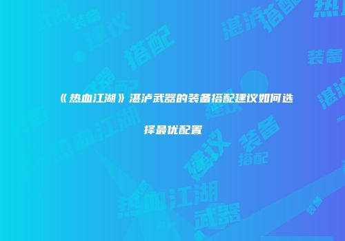 《热血江湖》湛泸武器的装备搭配建议如何选择最优配置