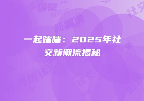 一起嚯嚯：2025年社交新潮流揭秘