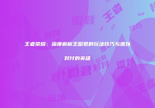 王者荣耀：深度解析王昭君的玩法技巧与难以对付的英雄