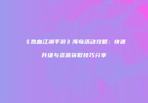 《热血江湖手游》海岛活动攻略：快速升级与资源获取技巧分享