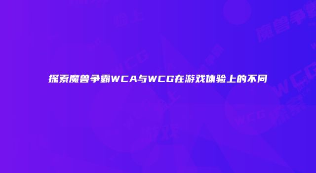 探索魔兽争霸WCA与WCG在游戏体验上的不同
