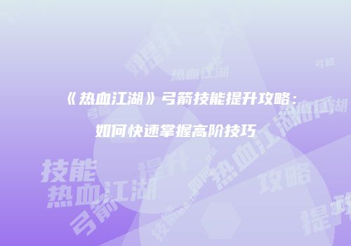 《热血江湖》弓箭技能提升攻略：如何快速掌握高阶技巧