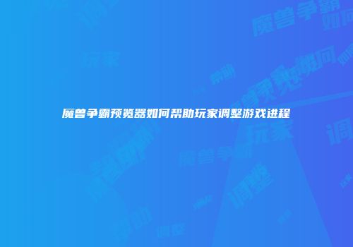 魔兽争霸预览器如何帮助玩家调整游戏进程