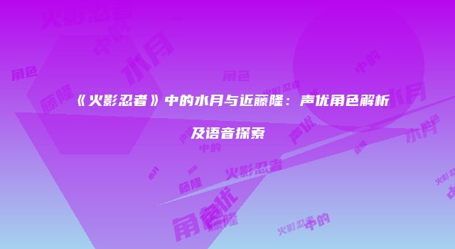《火影忍者》中的水月与近藤隆：声优角色解析及语音探索