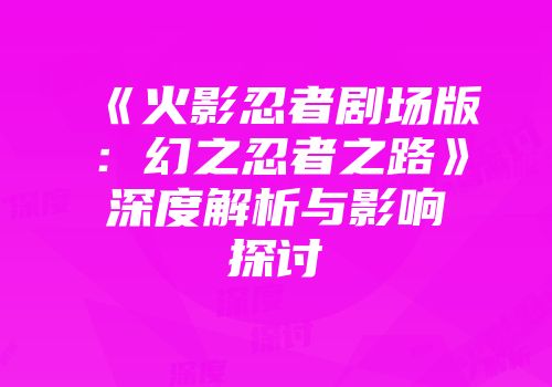 《火影忍者剧场版：幻之忍者之路》深度解析与影响探讨
