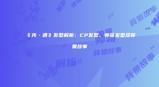 《光·遇》发型解析：CP发型、帅哥发型及背景故事