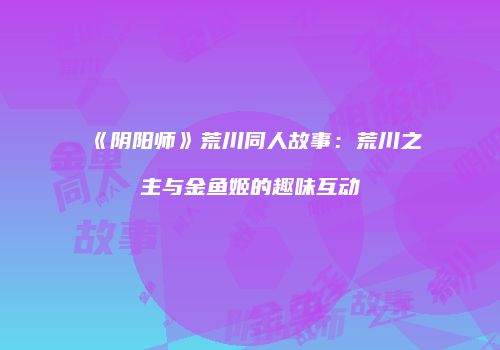 《阴阳师》荒川同人故事：荒川之主与金鱼姬的趣味互动