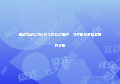热血江湖合成模式社交互动指南：与其他玩家建立良好关系
