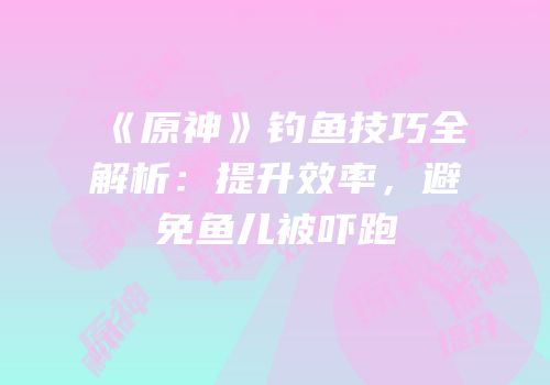 《原神》钓鱼技巧全解析：提升效率，避免鱼儿被吓跑