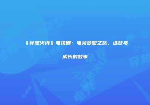 《穿越火线》电视剧：电竞梦想之旅，逐梦与成长的故事