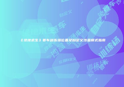 《绝地求生》赛车训练场位置及自定义沙盒模式指南