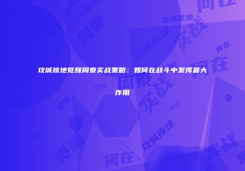 攻城掠地觉醒周泰实战策略：如何在战斗中发挥最大作用