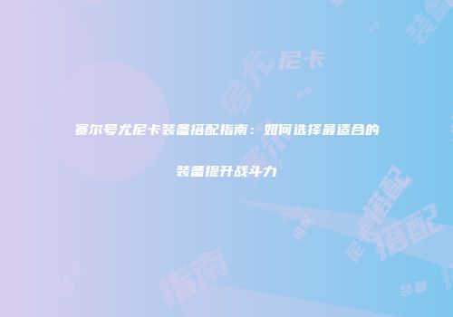 赛尔号尤尼卡装备搭配指南：如何选择最适合的装备提升战斗力