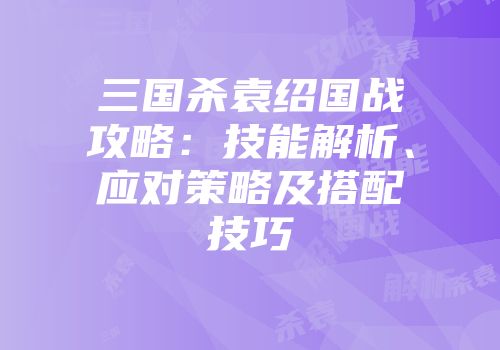 三国杀袁绍国战攻略：技能解析、应对策略及搭配技巧