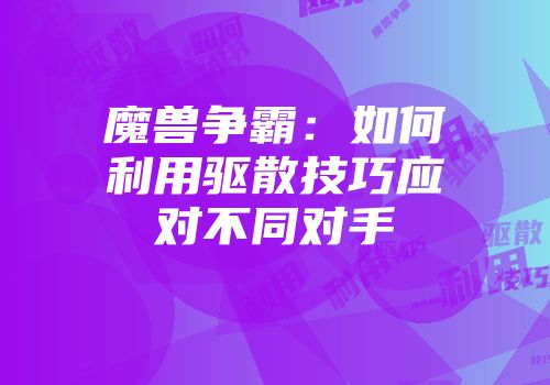 魔兽争霸：如何利用驱散技巧应对不同对手