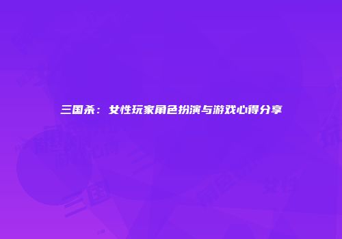 三国杀：女性玩家角色扮演与游戏心得分享
