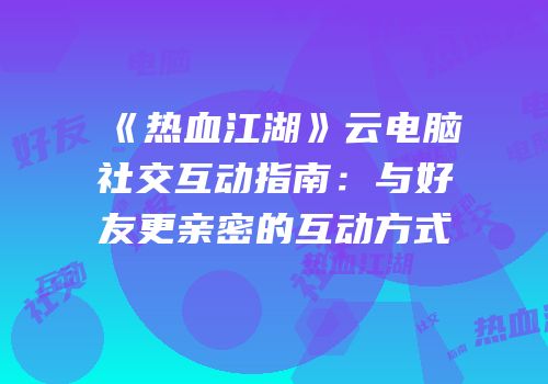 《热血江湖》云电脑社交互动指南：与好友更亲密的互动方式