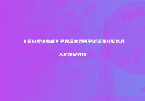 《赛尔号电脑版》平民玩家如何平衡资源分配以最大化神宠效用