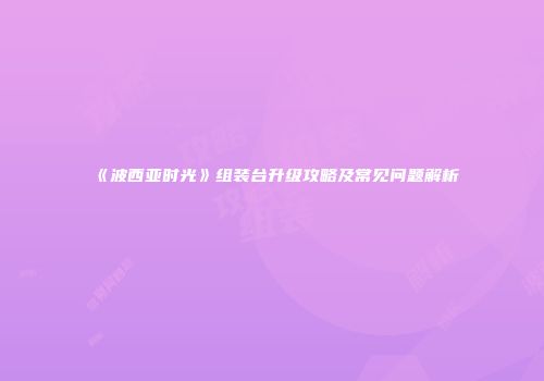 《波西亚时光》组装台升级攻略及常见问题解析