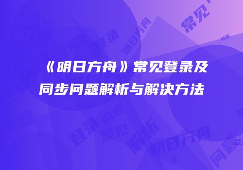 《明日方舟》常见登录及同步问题解析与解决方法
