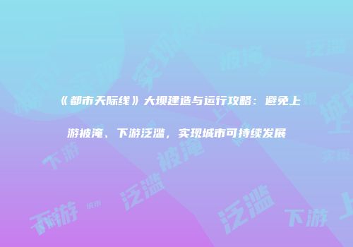 《都市天际线》大坝建造与运行攻略：避免上游被淹、下游泛滥，实现城市可持续发展