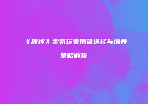 《原神》零氪玩家角色选择与培养策略解析