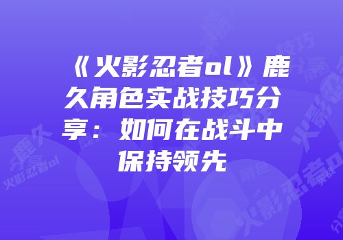 《火影忍者ol》鹿久角色实战技巧分享：如何在战斗中保持领先