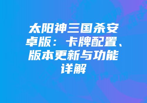 太阳神三国杀安卓版：卡牌配置、版本更新与功能详解