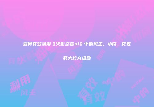 如何有效利用《火影忍者ol》中的风主、小南、花佐和大蛇丸组合