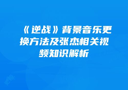 《逆战》背景音乐更换方法及张杰相关视频知识解析