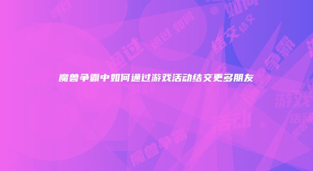 魔兽争霸中如何通过游戏活动结交更多朋友