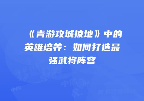 《青游攻城掠地》中的英雄培养：如何打造最强武将阵容