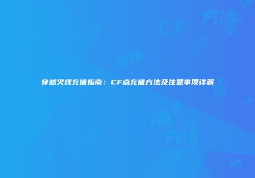 穿越火线充值指南：CF点充值方法及注意事项详解