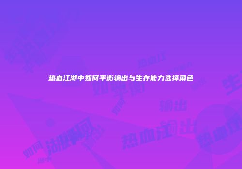 热血江湖中如何平衡输出与生存能力选择角色