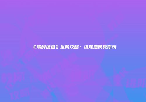 《巅峰捕鱼》进阶攻略：资深渔民教你玩