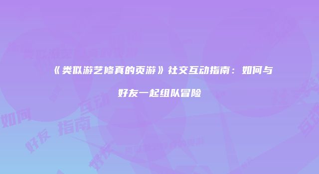 《类似游艺修真的页游》社交互动指南：如何与好友一起组队冒险