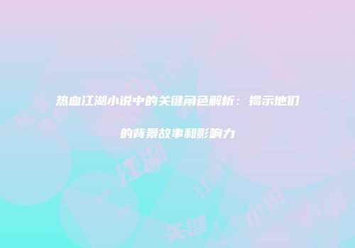 热血江湖小说中的关键角色解析：揭示他们的背景故事和影响力
