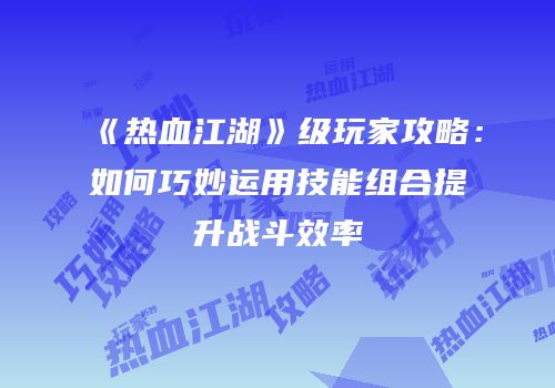 《热血江湖》级玩家攻略：如何巧妙运用技能组合提升战斗效率