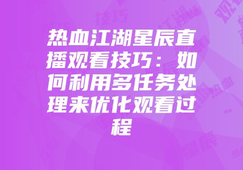 热血江湖星辰直播观看技巧：如何利用多任务处理来优化观看过程