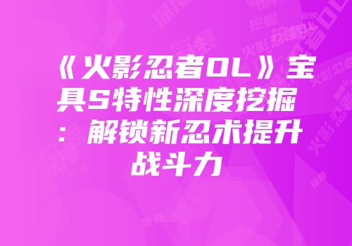 《火影忍者OL》宝具S特性深度挖掘：解锁新忍术提升战斗力