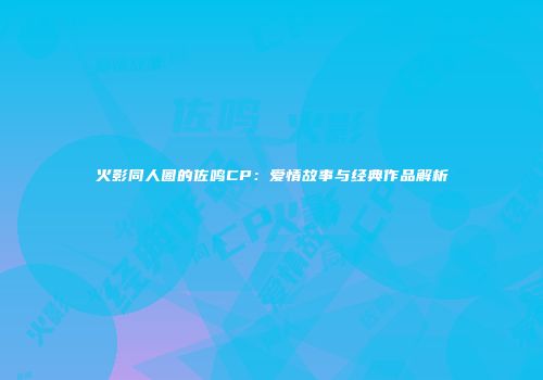 火影同人圈的佐鸣CP：爱情故事与经典作品解析